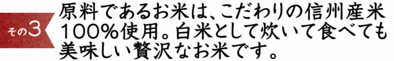 原料であるお米は、こだわりの信州産米 100%使用。白米として炊いて食べても 美味しい贅沢なお米です。